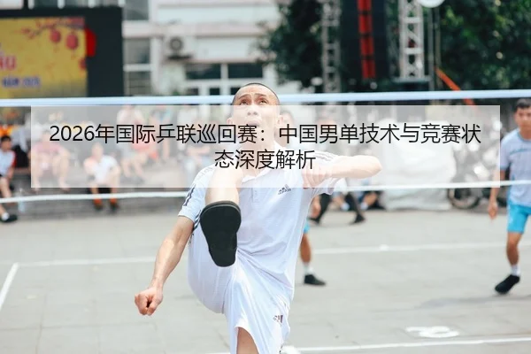 2026年国际乒联巡回赛：中国男单技术与竞赛状态深度解析